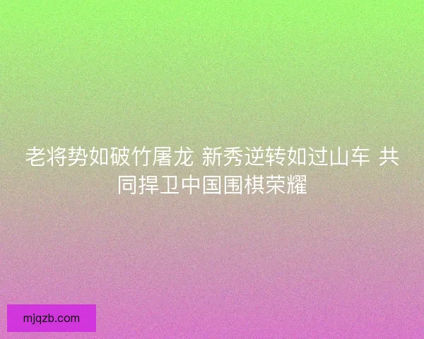 老将势如破竹屠龙 新秀逆转如过山车 共同捍卫中国围棋荣耀