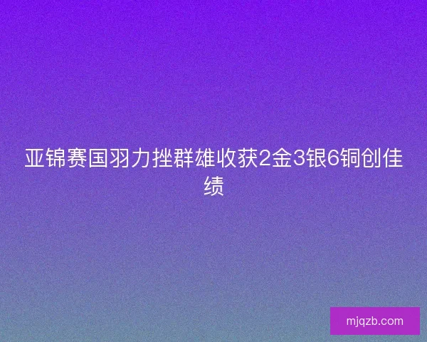 亚锦赛国羽力挫群雄收获2金3银6铜创佳绩