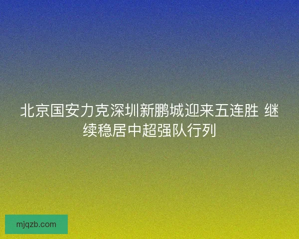 北京国安力克深圳新鹏城迎来五连胜 继续稳居中超强队行列