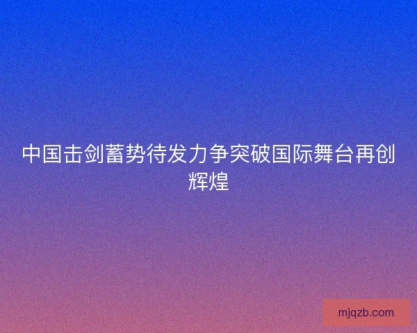 中国击剑蓄势待发力争突破国际舞台再创辉煌
