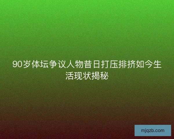 90岁体坛争议人物昔日打压排挤如今生活现状揭秘